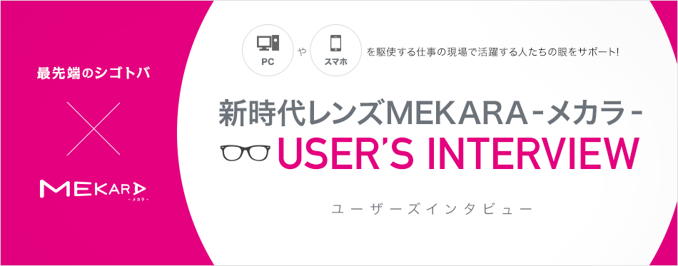 最先端のシゴトバ×MEKARA
PCやスマホを駆使する仕事の現場で活躍する人たちの眼をサポート!
新時代レンズMEKARA-メカラ-
USER’S INTERVIEW