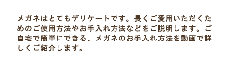 メガネはとてもデリケートです。長くご愛用いただくためのご使用方法やお手入れ方法などをご説明します。ご自宅で簡単にできる、メガネのお手入れ方法を動画で詳しくご紹介します。