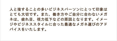 人と接することの多いビジネスパーソンにとって印象はとても大切です。また、働き方やご自分に合わないメガネは、疲れ目、視力低下などの原因となります。イメージやビジネススタイルに合った最適なメガネ選びのアドバイスをいたします。