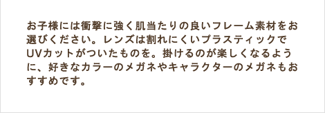 お子様には衝撃に強く肌当たりの良いフレーム素材をお選びください。レンズは割れにくいプラスティックでUVカットがついたものを。掛けるのが楽しくなるように、好きなカラーのメガネやキャラクターのメガネもおすすめです。