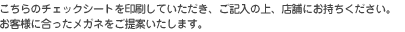 こちらのチェックシートを印刷していただき、ご記入の上、店舗にお持ちください。 お客様に合ったメガネをご提案いたします。