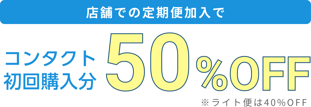 店舗での定期便加入でコンタクト初回購入分50%OFF ※ライト便は40%OFF