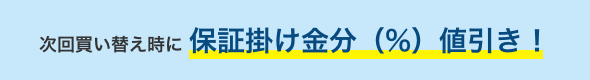 次回買い替え時に 保証掛け金分(%)値引き!
