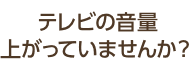 テレビの音量あがっていませんか