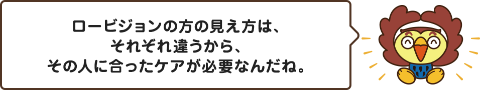 ロービジョンの方の見え方はそれぞれ違うから、その人に合ったケアが必要なんだね