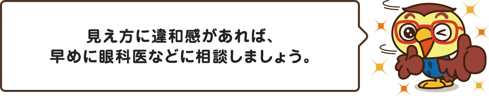 見え方に違和感があれば、早めに眼科医などに相談しましょう。