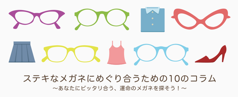 ステキなメガネにめぐり合うための１０コラム～あなたにピッタリ合う、運命のメガネを探そう！～