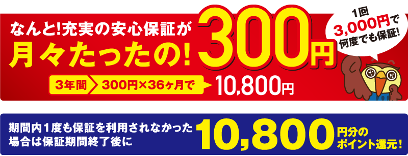 なんと!充実の安心保証が月々たったの!300円 1回3,000円で何度でも保証!3年間300円×36か月で10,800円 期間内1度も保証を利用されなかった場合は保証期間終了後に10,800円分のポイント還元!
