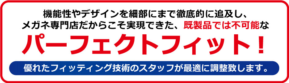 機能性やデザインを細部にまで徹底的に追及し、メガネ専門店だからこそ実現できた既製品では不可能なパーフェクトフィット!