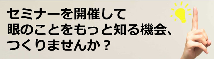 セミナーを開催して、目のことをもっとよく知る機会をつくりませんか？