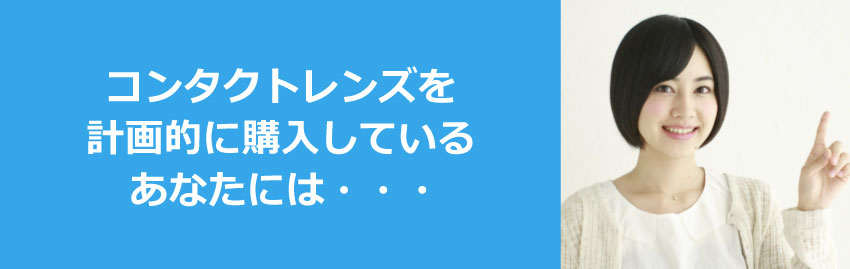 コンタクトレンズを 計画的に購入している あなたには・・・