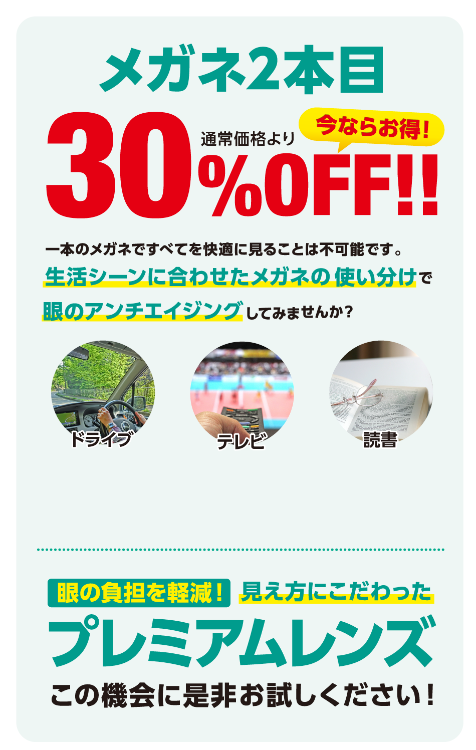 メガネ2本目通常価格より３０％ＯＦＦ　1本のメガネですべてを快適に見ることは不可能です。生活シーンに合わせたメガネの使い分けで眼のアンチエイジングしてみませんか？　眼の負担を軽減！見え方にこだわったプレミアムレンズ　この機会に是非お試しください！