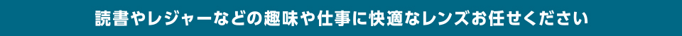 読書やレジャーなどの趣味や仕事に快適なレンズをお任せ下さい