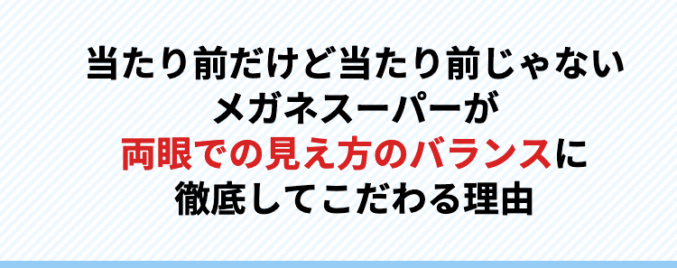 当たり前だけど当たり前じゃないメガネスーパーが両眼での見え方のバランスに徹底してこだわる理由