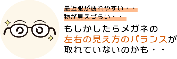 最近眼が疲れやすい、物が見えづらい、もしかしたら眼鏡の左右の見え方のバランスが取れていないのかも