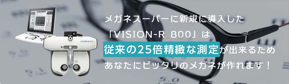 メガネスーパーに新規に導入した「VISION-R 800」は従来の25倍精緻な検査が出来るためあなたにピッタリのメガネが作れます